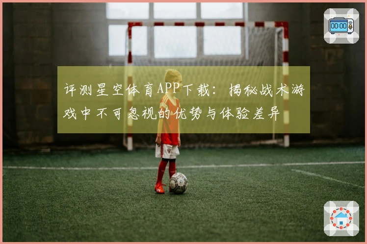 评测星空体育APP下载：揭秘战术游戏中不可忽视的优势与体验差异