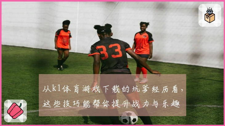从k1体育游戏下载的坑爹经历看，这些技巧能帮你提升战力与乐趣