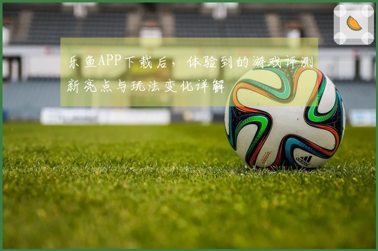 乐鱼APP下载后，体验到的游戏评测新亮点与玩法变化详解