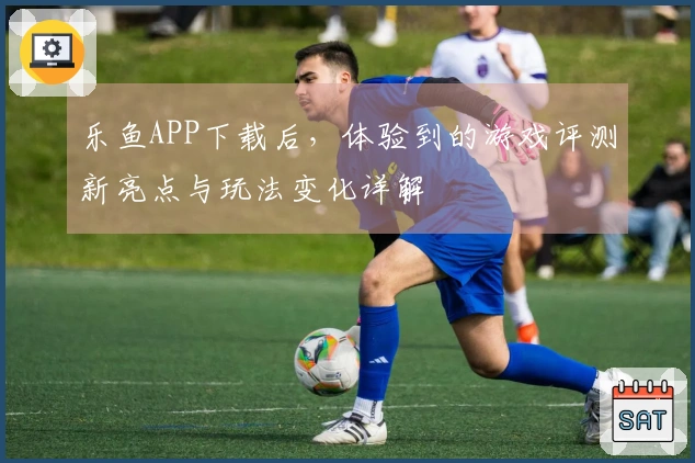 乐鱼APP下载后，体验到的游戏评测新亮点与玩法变化详解