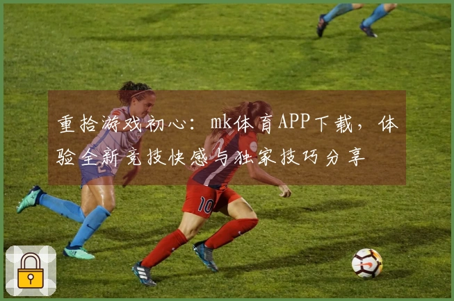 重拾游戏初心：mk体育APP下载，体验全新竞技快感与独家技巧分享