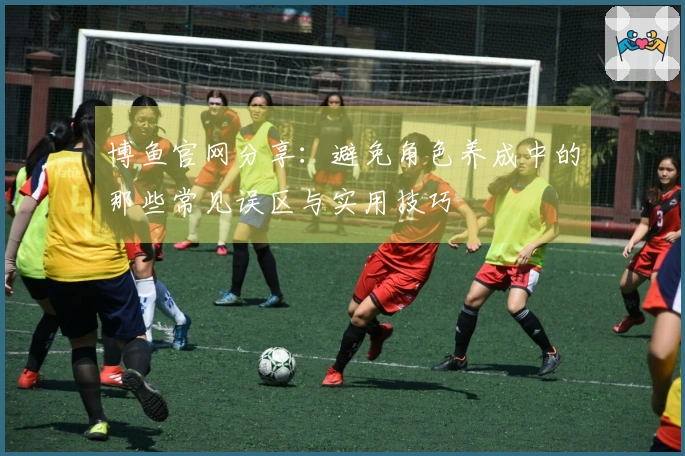 博鱼官网分享：避免角色养成中的那些常见误区与实用技巧
