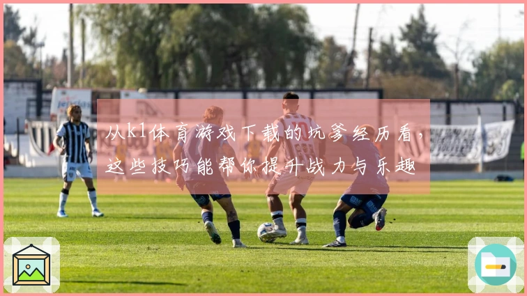 从k1体育游戏下载的坑爹经历看，这些技巧能帮你提升战力与乐趣